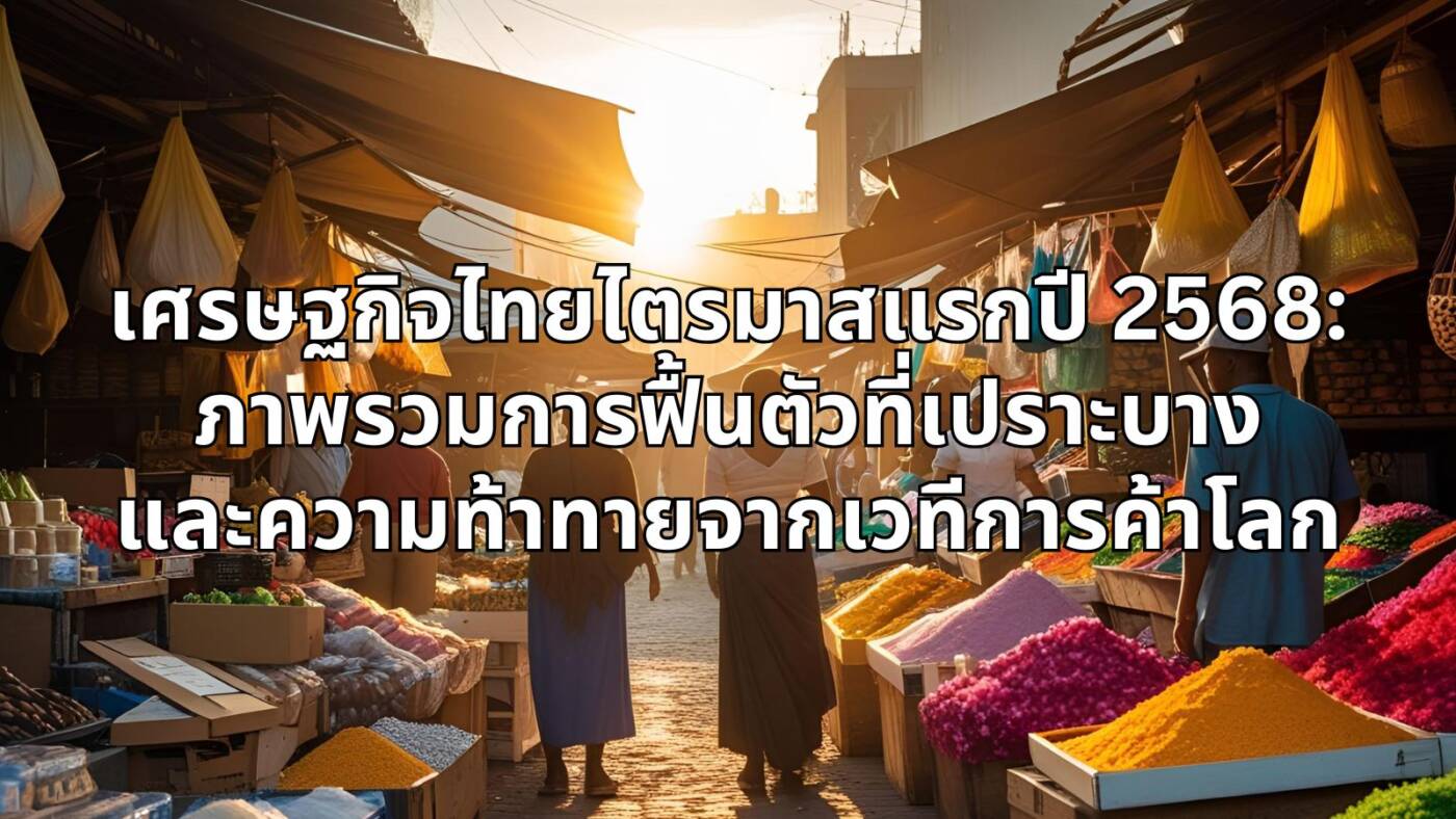 เศรษฐกิจไทยไตรมาสแรกปี 2568: ภาพรวมการฟื้นตัวที่เปราะบางและความท้าทายจากเวทีการค้าโลก